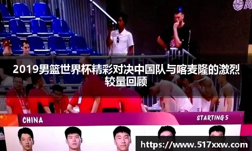 2019男篮世界杯精彩对决中国队与喀麦隆的激烈较量回顾