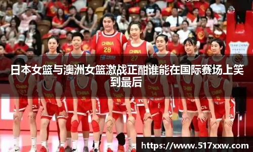 日本女篮与澳洲女篮激战正酣谁能在国际赛场上笑到最后